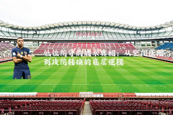 低位防守的战术真相:从空间压缩到攻防转换的底层逻辑
